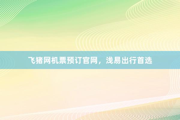 飞猪网机票预订官网，浅易出行首选